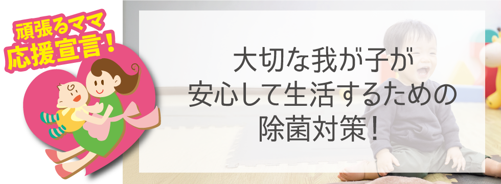 【頑張るママ応援宣言】我が子が安心して生活するための除菌対策