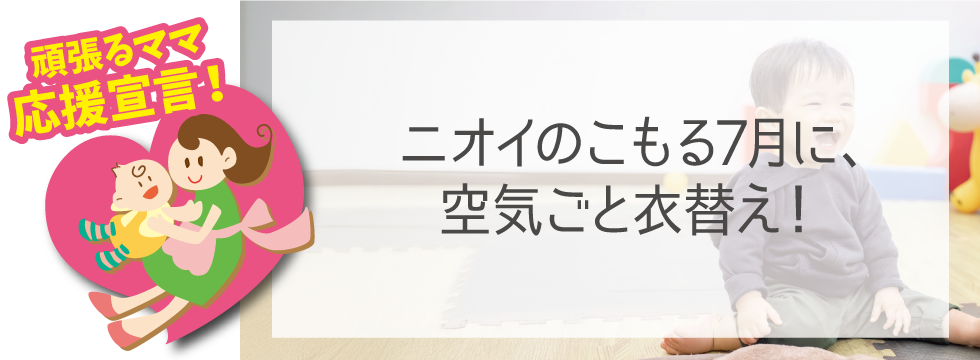 【頑張るママ応援宣言】ニオイのこもる7月に！空気ごと衣替え！